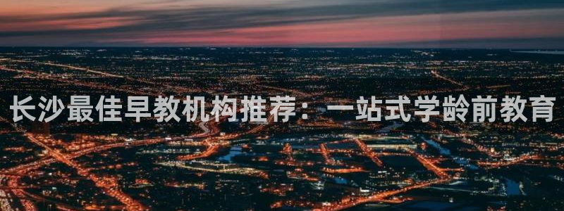 天狮娱乐股东88383：长沙最佳早教机构推荐：一站式学龄前教育