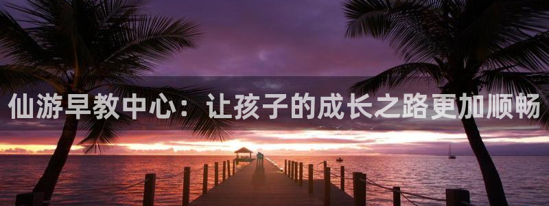 天狮娱乐彩票：仙游早教中心：让孩子的成长之路更加顺畅