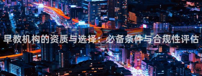 天狮娱乐 82104直招q：早教机构的资质与选择：必备条件与合规性评估